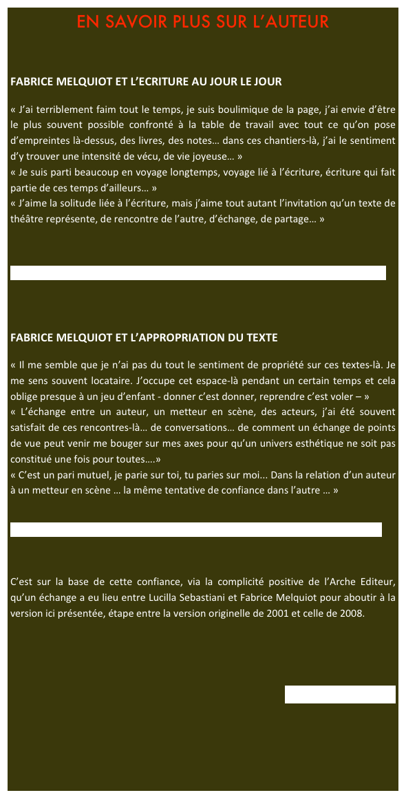 EN SAVOIR PLUS SUR L’AUTEUR


FABRICE MELQUIOT ET L’ECRITURE AU JOUR LE JOUR

« J’ai terriblement faim tout le temps, je suis boulimique de la page, j’ai envie d’être le plus souvent possible confronté à la table de travail avec tout ce qu’on pose d’empreintes là-dessus, des livres, des notes… dans ces chantiers-là, j’ai le sentiment d’y trouver une intensité de vécu, de vie joyeuse… »
« Je suis parti beaucoup en voyage longtemps, voyage lié à l’écriture, écriture qui fait partie de ces temps d’ailleurs… »
« J’aime la solitude liée à l’écriture, mais j’aime tout autant l’invitation qu’un texte de théâtre représente, de rencontre de l’autre, d’échange, de partage… »



htttp://www.theatre-video.net/video/F-Melquiot-L-ecriture-au-jour-le-jour?autostar




FABRICE MELQUIOT ET L’APPROPRIATION DU TEXTE

« Il me semble que je n’ai pas du tout le sentiment de propriété sur ces textes-là. Je me sens souvent locataire. J’occupe cet espace-là pendant un certain temps et cela oblige presque à un jeu d’enfant - donner c’est donner, reprendre c’est voler – »
« L’échange entre un auteur, un metteur en scène, des acteurs, j’ai été souvent satisfait de ces rencontres-là… de conversations… de comment un échange de points de vue peut venir me bouger sur mes axes pour qu’un univers esthétique ne soit pas constitué une fois pour toutes….»
« C’est un pari mutuel, je parie sur toi, tu paries sur moi... Dans la relation d’un auteur à un metteur en scène … la même tentative de confiance dans l’autre … »


http://www.theatre-video.net/video/F-Melquiot-L-appropriation-du-texte?autostart



C’est sur la base de cette confiance, via la complicité positive de l’Arche Editeur, qu’un échange a eu lieu entre Lucilla Sebastiani et Fabrice Melquiot pour aboutir à la version ici présentée, étape entre la version originelle de 2001 et celle de 2008.





Retour vers l’auteur






