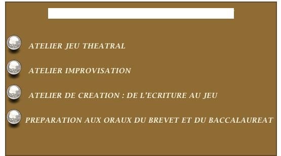 
NOS ATELIERS EN MILIEU SCOLAIRE


  ATELIER JEU THEATRAL


  ATELIER IMPROVISATION


  ATELIER DE CREATION : DE L’ECRITURE AU JEU


 PREPARATION AUX ORAUX DU BREVET ET DU BACCALAUREAT